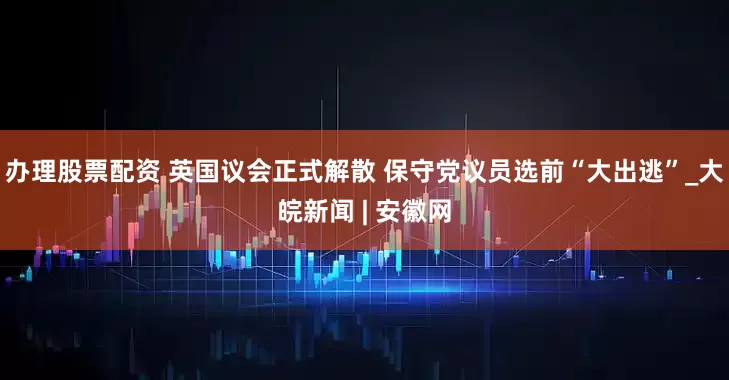 办理股票配资 英国议会正式解散 保守党议员选前“大出逃”_大皖新闻 | 安徽网
