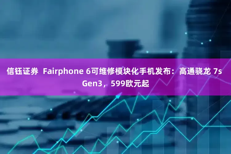 信钰证券  Fairphone 6可维修模块化手机发布：高通骁龙 7s Gen3，599欧元起