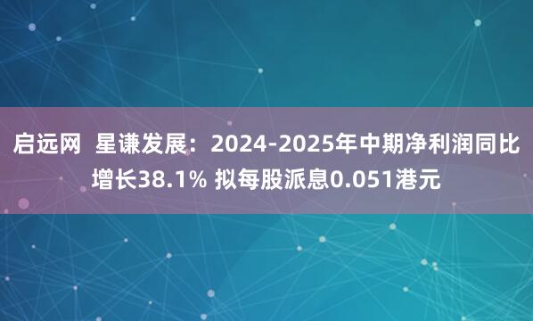 启远网  星谦发展：2024-2025年中期净利润同比增长38.1% 拟每股派息0.051港元