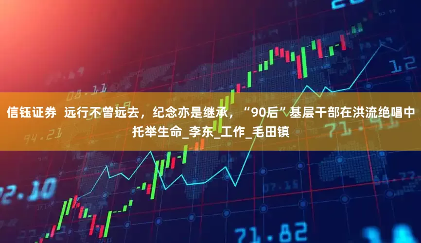 信钰证券  远行不曾远去，纪念亦是继承，“90后”基层干部在洪流绝唱中托举生命_李东_工作_毛田镇