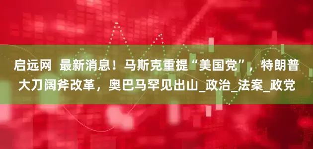 启远网  最新消息！马斯克重提“美国党”，特朗普大刀阔斧改革，奥巴马罕见出山_政治_法案_政党