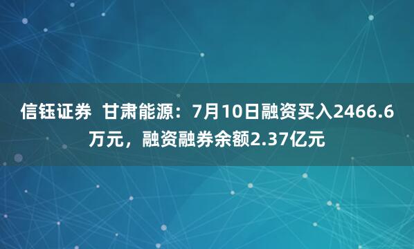 信钰证券  甘肃能源：7月10日融资买入2466.6万元，融资融券余额2.37亿元