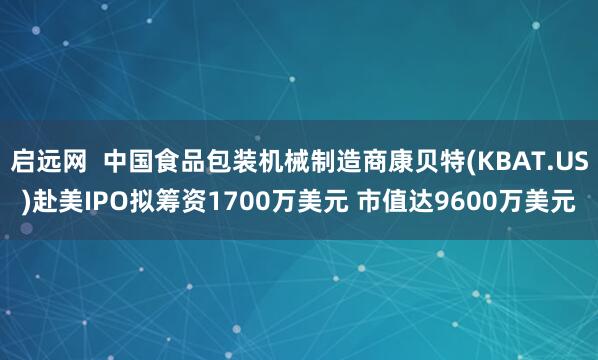 启远网  中国食品包装机械制造商康贝特(KBAT.US)赴美IPO拟筹资1700万美元 市值达9600万美元