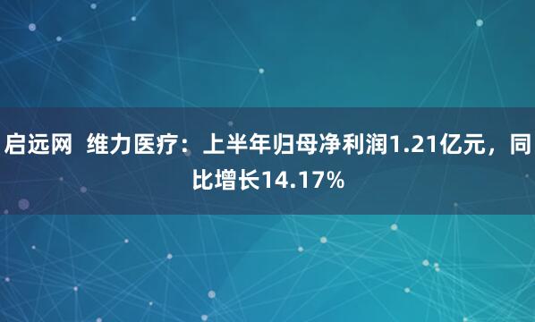 启远网  维力医疗：上半年归母净利润1.21亿元，同比增长14.17%