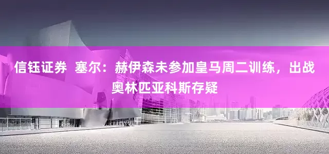 信钰证券  塞尔：赫伊森未参加皇马周二训练，出战奥林匹亚科斯存疑