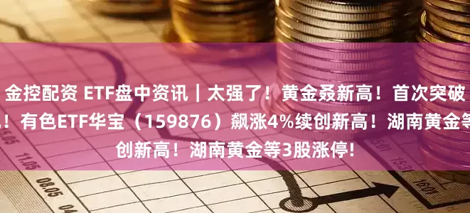 金控配资 ETF盘中资讯｜太强了！黄金叒新高！首次突破5200美元！有色ETF华宝（159876）飙涨4%续创新高！湖南黄金等3股涨停!