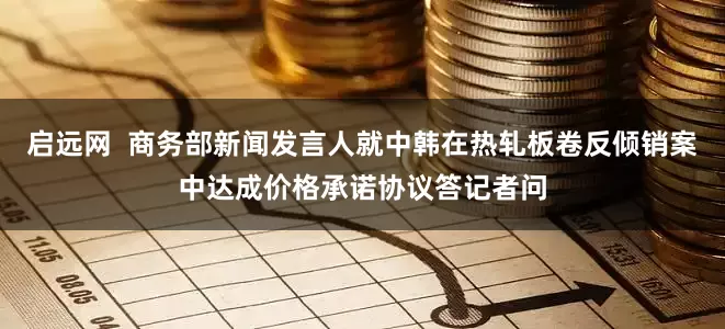启远网  商务部新闻发言人就中韩在热轧板卷反倾销案中达成价格承诺协议答记者问
