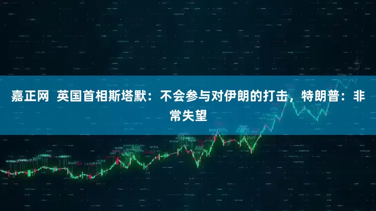 嘉正网  英国首相斯塔默：不会参与对伊朗的打击，特朗普：非常失望