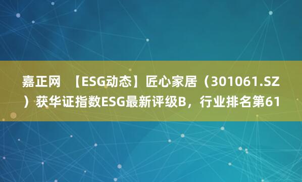 嘉正网  【ESG动态】匠心家居（301061.SZ）获华证指数ESG最新评级B，行业排名第61