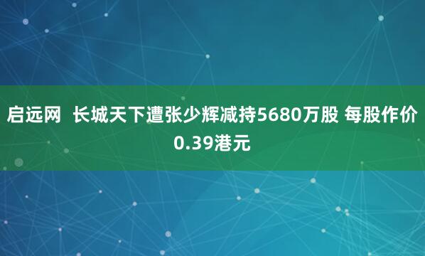 启远网  长城天下遭张少辉减持5680万股 每股作价0.39港元