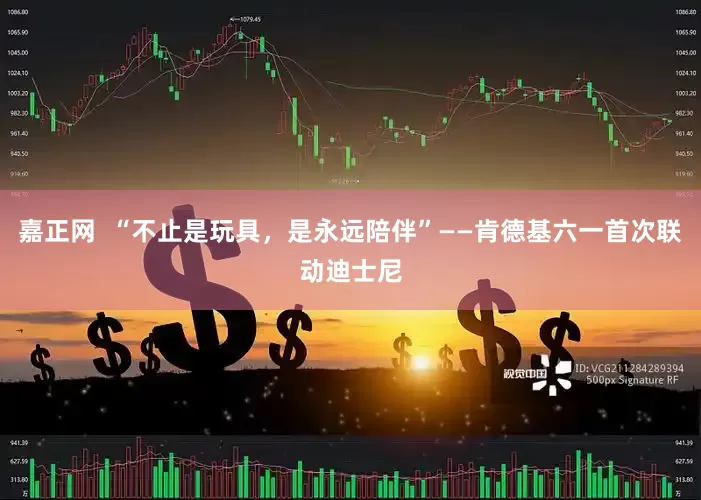 嘉正网  “不止是玩具，是永远陪伴”——肯德基六一首次联动迪士尼