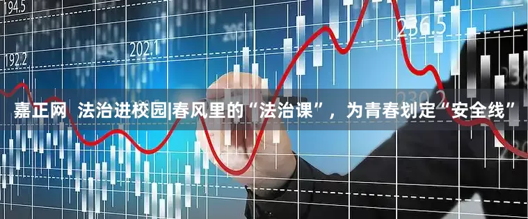 嘉正网  法治进校园|春风里的“法治课”，为青春划定“安全线”