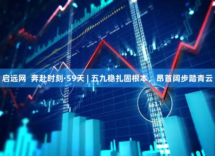 启远网  奔赴时刻·59天 | 五九稳扎固根本，昂首阔步踏青云